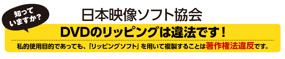 日本映像ソフト協会　知っていますか？DVDのリッピングは違法です！私的使用目的であっても「リッピングソフト」を用いて複製することは著作権法違反です。